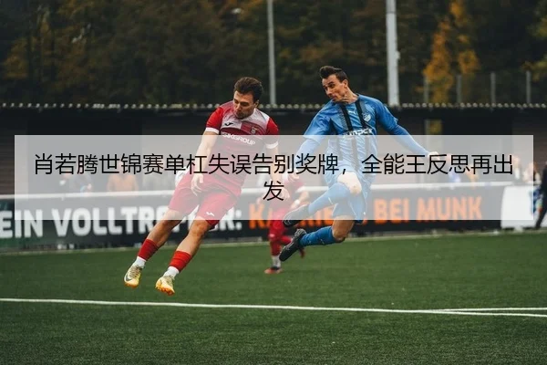 肖若腾世锦赛单杠失误告别奖牌，全能王反思再出发